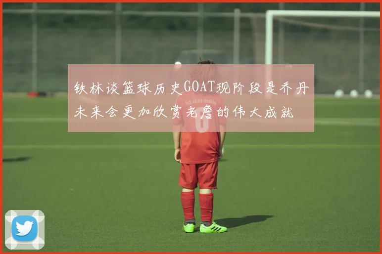 铁林谈篮球历史GOAT现阶段是乔丹未来会更加欣赏老詹的伟大成就