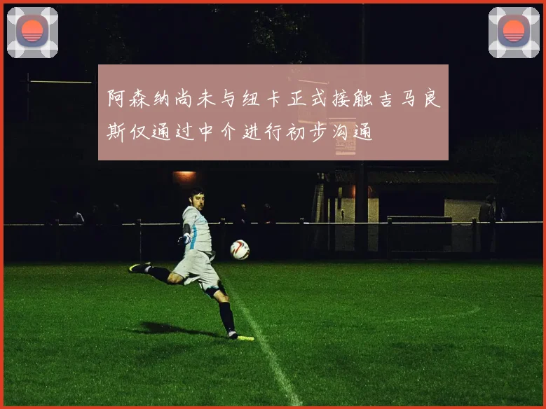 阿森纳尚未与纽卡正式接触吉马良斯仅通过中介进行初步沟通